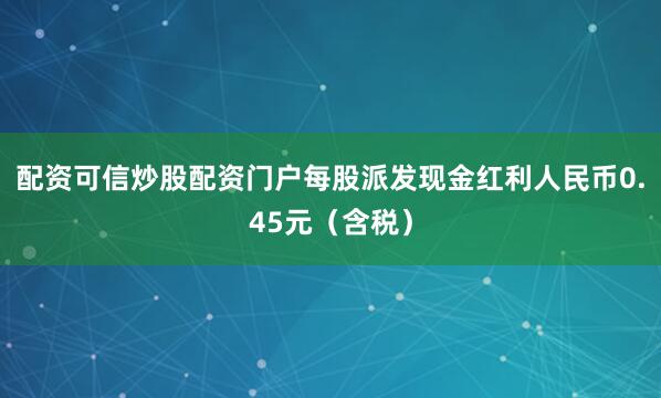 配资可信炒股配资门户每股派发现金红利人民币0.45元（含税）
