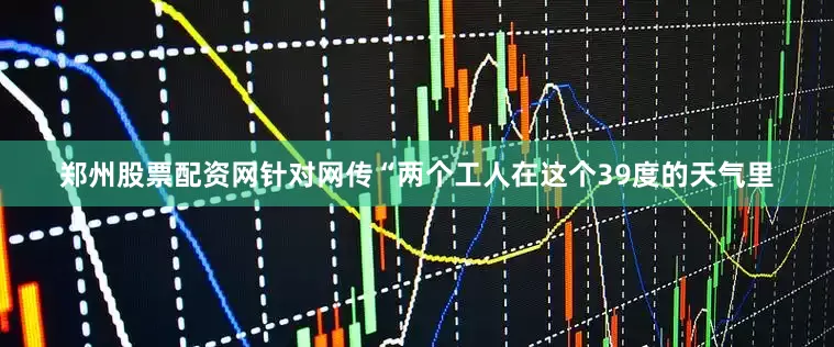 郑州股票配资网针对网传“两个工人在这个39度的天气里