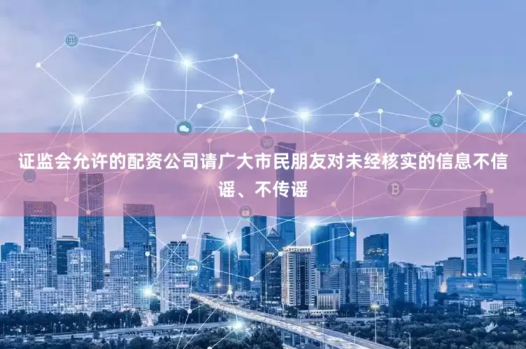 证监会允许的配资公司请广大市民朋友对未经核实的信息不信谣、不传谣