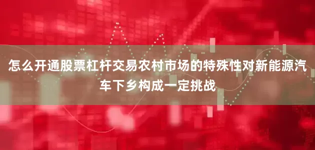 怎么开通股票杠杆交易农村市场的特殊性对新能源汽车下乡构成一定挑战