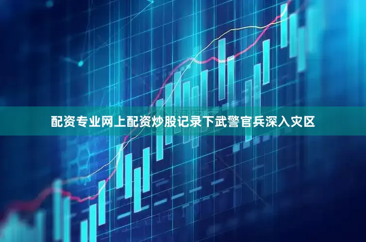 配资专业网上配资炒股记录下武警官兵深入灾区