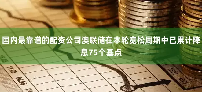 国内最靠谱的配资公司澳联储在本轮宽松周期中已累计降息75个基点